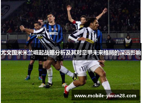 尤文国米米兰崛起战略分析及其对意甲未来格局的深远影响 尤文国米米兰崛起战略分析及其对意甲未来格局的深远影响
