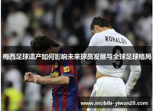 梅西足球遗产如何影响未来球员发展与全球足球格局 梅西足球遗产如何影响未来球员发展与全球足球格局