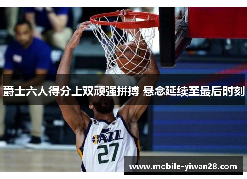 爵士六人得分上双顽强拼搏 悬念延续至最后时刻 爵士六人得分上双顽强拼搏 悬念延续至最后时刻