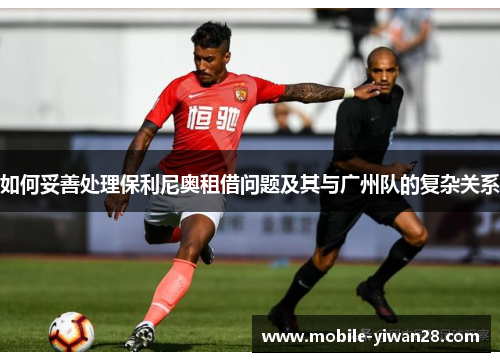 如何妥善处理保利尼奥租借问题及其与广州队的复杂关系 如何妥善处理保利尼奥租借问题及其与广州队的复杂关系