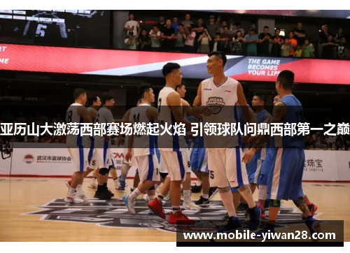亚历山大激荡西部赛场燃起火焰 引领球队问鼎西部第一之巅 亚历山大激荡西部赛场燃起火焰 引领球队问鼎西部第一之巅