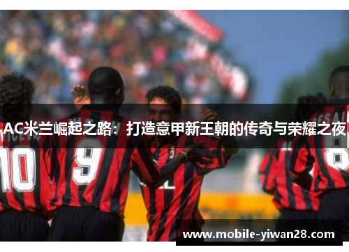 AC米兰崛起之路:打造意甲新王朝的传奇与荣耀之夜 AC米兰崛起之路:打造意甲新王朝的传奇与荣耀之夜