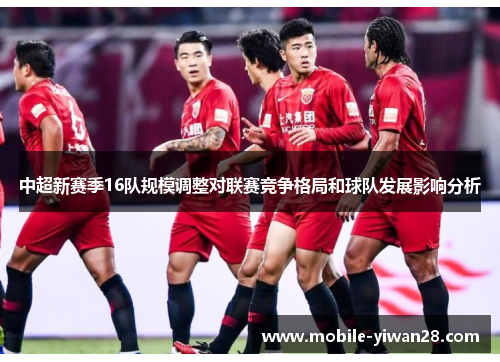 中超新赛季16队规模调整对联赛竞争格局和球队发展影响分析 中超新赛季16队规模调整对联赛竞争格局和球队发展影响分析