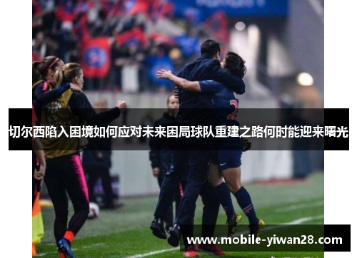 切尔西陷入困境如何应对未来困局球队重建之路何时能迎来曙光