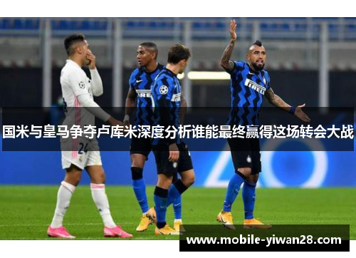 国米与皇马争夺卢库米深度分析谁能最终赢得这场转会大战 国米与皇马争夺卢库米深度分析谁能最终赢得这场转会大战
