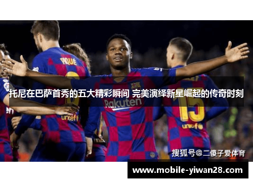 托尼在巴萨首秀的五大精彩瞬间 完美演绎新星崛起的传奇时刻 托尼在巴萨首秀的五大精彩瞬间 完美演绎新星崛起的传奇时刻
