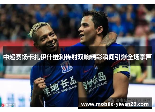 中超赛场卡扎伊什维利传射双响精彩瞬间引爆全场掌声 中超赛场卡扎伊什维利传射双响精彩瞬间引爆全场掌声