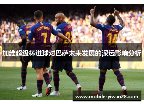 加维超级杯进球对巴萨未来发展的深远影响分析 加维超级杯进球对巴萨未来发展的深远影响分析