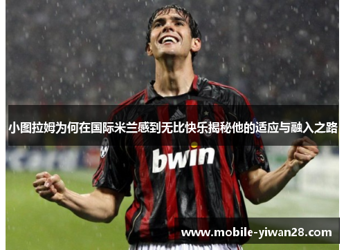 小图拉姆为何在国际米兰感到无比快乐揭秘他的适应与融入之路 小图拉姆为何在国际米兰感到无比快乐揭秘他的适应与融入之路