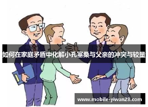 如何在家庭矛盾中化解小孔塞桑与父亲的冲突与较量 如何在家庭矛盾中化解小孔塞桑与父亲的冲突与较量