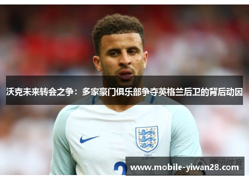 沃克未来转会之争:多家豪门俱乐部争夺英格兰后卫的背后动因 沃克未来转会之争:多家豪门俱乐部争夺英格兰后卫的背后动因