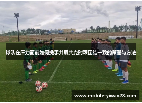 球队在压力面前如何携手并肩共克时艰团结一致的策略与方法 球队在压力面前如何携手并肩共克时艰团结一致的策略与方法