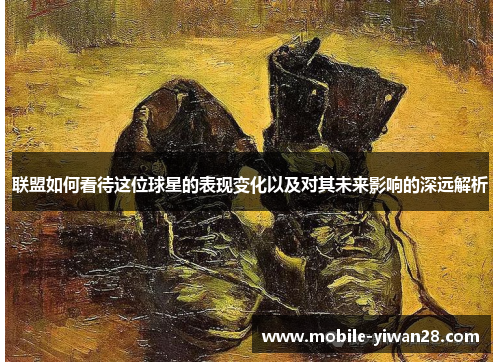 联盟如何看待这位球星的表现变化以及对其未来影响的深远解析 联盟如何看待这位球星的表现变化以及对其未来影响的深远解析