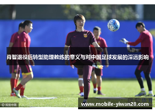 肖智退役后转型助理教练的意义与对中国足球发展的深远影响 肖智退役后转型助理教练的意义与对中国足球发展的深远影响