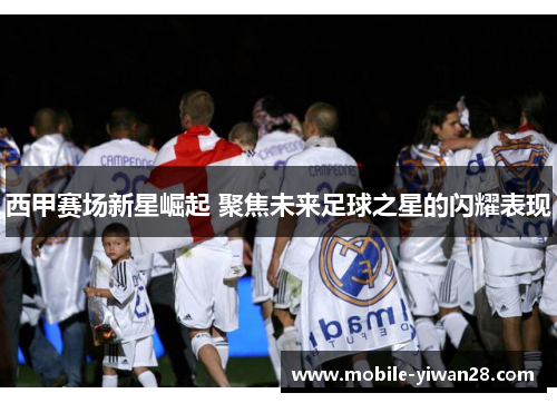 西甲赛场新星崛起 聚焦未来足球之星的闪耀表现 西甲赛场新星崛起 聚焦未来足球之星的闪耀表现