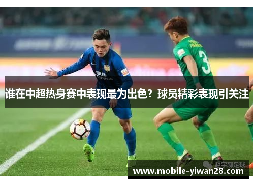 谁在中超热身赛中表现最为出色?球员精彩表现引关注 谁在中超热身赛中表现最为出色?球员精彩表现引关注