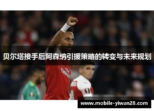 贝尔塔接手后阿森纳引援策略的转变与未来规划 贝尔塔接手后阿森纳引援策略的转变与未来规划