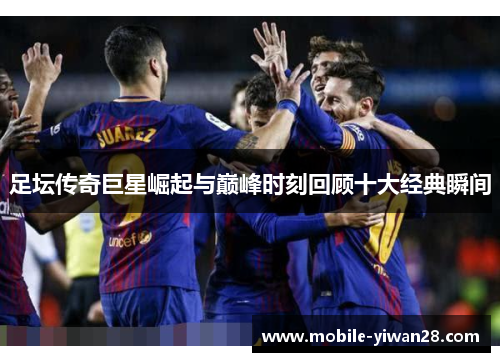 足坛传奇巨星崛起与巅峰时刻回顾十大经典瞬间 足坛传奇巨星崛起与巅峰时刻回顾十大经典瞬间
