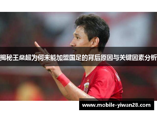 揭秘王燊超为何未能加盟国足的背后原因与关键因素分析 揭秘王燊超为何未能加盟国足的背后原因与关键因素分析